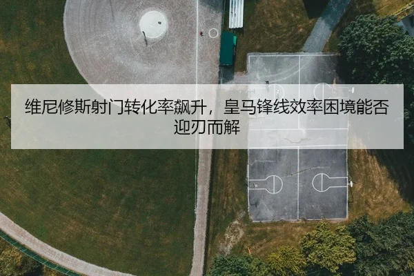 维尼修斯射门转化率飙升，皇马锋线效率困境能否迎刃而解
